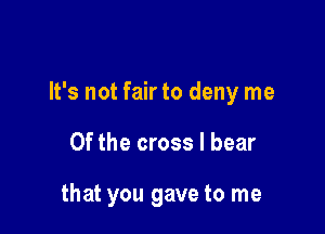 It's not fair to deny me

Of the cross I bear

that you gave to me