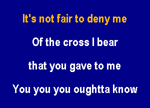 It's not fair to deny me
Of the cross I bear

that you gave to me

You you you oughtta know