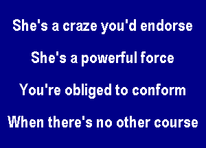 She's a craze you'd endorse
She's a powerful force
You're obliged to conform

When there's no other course