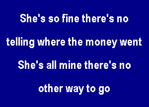 She's so fine there's no
telling where the money went

She's all mine there's no

other way to go