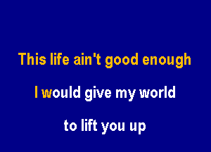 This life ain't good enough

I would give my world

to lift you up