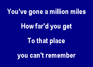You've gone a million miles
How far'd you get
To that place

you can't remember