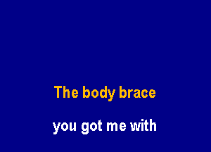 The body brace

you got me with