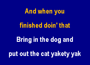 And when you
finished doin' that

Bring in the dog and

put out the cat yakety yak