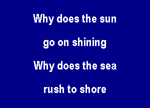 Why does the sun

go on shining

Why does the sea

rush to shore