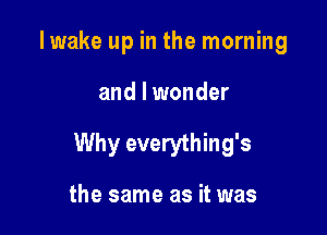 Iwake up in the morning

and I wonder

Why everything's

the same as it was