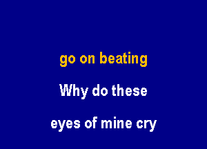 go on beating

Why do these

eyes of mine cry