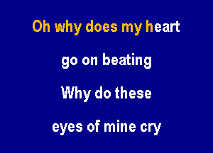 Oh why does my heart

go on beating
Why do these

eyes of mine cry