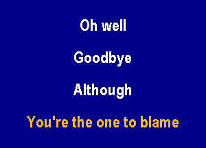 Oh well
Goodbye

Although

You're the one to blame