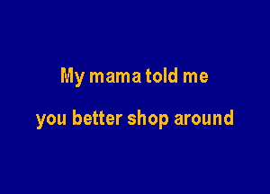 My mamatold me

you better shop around
