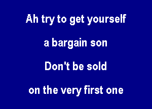 Ah try to get yourself

a bargain son
Don't be sold

on the very first one