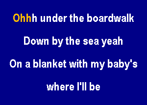 Ohhh under the boardwalk

Down by the sea yeah

On a blanket with my baby's

where I'll be