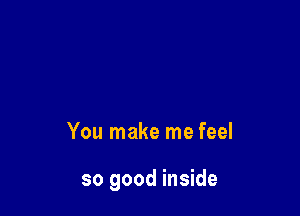 You make me feel

so good inside