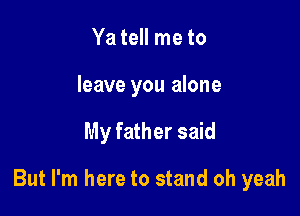 Ya tell me to
leave you alone

My father said

But I'm here to stand oh yeah