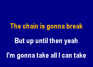 The chain is gonna break

But up until then yeah

I'm gonna take all I can take