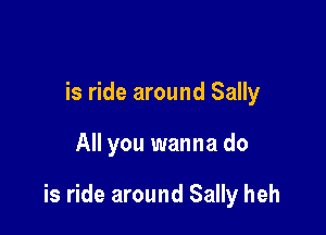is ride around Sally

All you wanna do

is ride around Sally heh