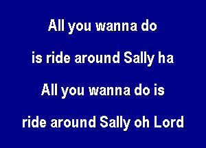 All you wanna do

is ride around Sally ha

All you wanna do is

ride around Sally oh Lord