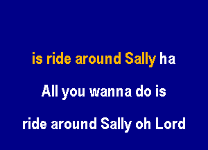 is ride around Sally ha

All you wanna do is

ride around Sally oh Lord