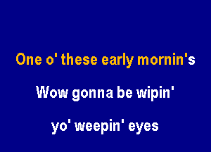 One 0' these early mornin's

Wow gonna be wipin'

yo' weepin' eyes