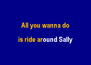 All you wanna do

is ride around Sally