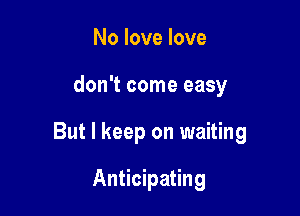 No love love

don't come easy

But I keep on waiting

Anticipating