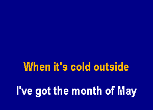 When it's cold outside

I've got the month of May