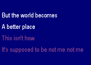 But the world becomes

A better place