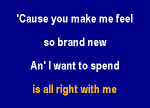 'Cause you make me feel
so brand new

An' I want to spend

is all right with me