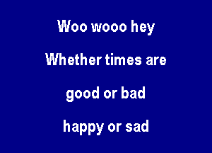 Woo wooo hey

Whether times are
good or bad
happy or sad