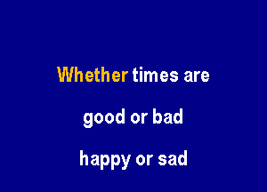 Whether times are

good or bad

happy or sad