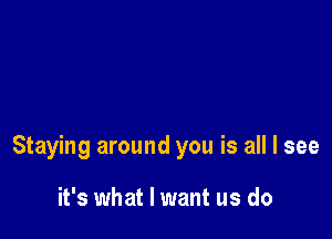 Staying around you is all I see

it's what I want us do