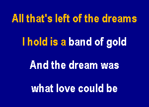 All that's left of the dreams

lhold is a band of gold

And the dream was

what love could be
