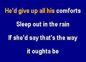 He'd give up all his comforts

Sleep out in the rain

If she'd say that's the way

it oughta be
