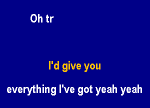 I'd give you

everything I've got yeah yeah