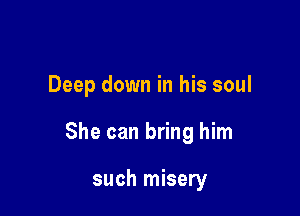 Deep down in his soul

She can bring him

such misery