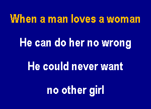 When a man loves a woman

He can do her no wrong

He could never want

no other girl