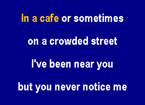 In a cafe or sometimes
on a crowded street

I've been near you

but you never notice me