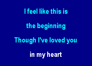 I feel like this is

the beginning

Though I've loved you

in my heart