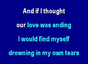 And if I thought
our love was ending

I would find myself

drowning in my own tears