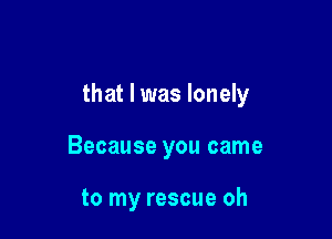 that I was lonely

Because you came

to my rescue oh