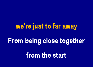 we're just to far away

From being close together

from the start