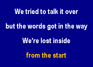 We tried to talk it over

but the words got in the way

We're lost inside

from the start