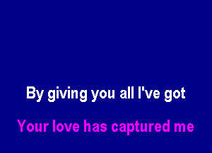 By giving you all I've got