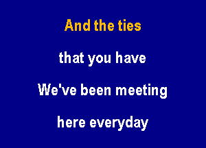 And the ties

that you have

We've been meeting

here everyday