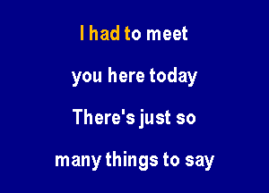 lhad to meet
you here today

There's just so

many things to say