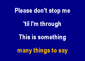 Please don't stop me

'til I'm through

This is something

many things to say