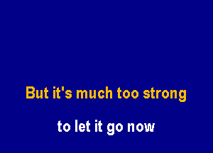 But it's much too strong

to let it go now