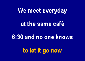We meet everyday

at the same caffe
630 and no one knows

to let it go now
