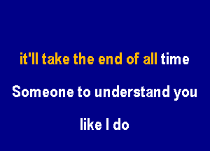 it'll take the end of all time

Someone to understand you

like I do