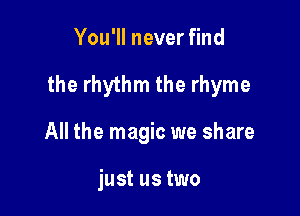 You'll never find

the rhythm the rhyme

All the magic we share

just us two